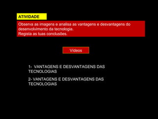 ATIVIDADE 
Observa as imagens e analisa as vantagens e desvantagens do 
desenvolvimento da tecnologia. 
Regista as tuas conclusões. 
Vídeos 
1- VANTAGENS E DESVANTAGENS DAS 
TECNOLOGIAS 
2- VANTAGENS E DESVANTAGENS DAS 
TECNOLOGIAS 
 