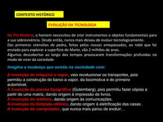 CONTEXTO HISTÓRICO 
EVOLUÇÃO DA TECNOLOGIA 
Na Pré-História, o homem necessitou de criar instrumentos e objetos fundamentais para 
a sua sobrevivência. Desde então, nunca mais deixou de evoluir tecnologicamente. 
Dos primeiros utensílios de pedra, feitos pelos nossos antepassados, ao robô que foi 
enviado para explorar a superfície de Marte, vão 2 milhões de anos. 
Algumas descobertas ao longo dos tempos provocaram transformações profundas no 
modo de viver da sociedade 
Imagina a mudança que existiu na sociedade com: 
A invenção da máquina a vapor, veio revolucionar os transportes, pois 
permitiu a construção do barco a vapor, da locomotiva e do primeiro 
automóvel. 
A invenção da prensa tipográfica (Gutemberg), pois permitiu fazer cópias a 
partir de uma matriz, dando origem à impressão de livros. 
A invenção do telefone, dando origem às comunicações. 
A invenção da lâmpada elétrica, dando origem à eletrificação das casas . 
A invenção do computador, que nunca mais parou de evoluir… 
 
