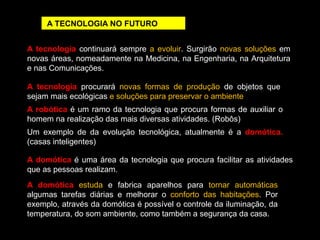 A TECNOLOGIA NO FUTURO 
A tecnologia continuará sempre a evoluir. Surgirão novas soluções em 
novas áreas, nomeadamente na Medicina, na Engenharia, na Arquitetura 
e nas Comunicações. 
A tecnologia procurará novas formas de produção de objetos que 
sejam mais ecológicas e soluções para preservar o ambiente 
A robótica é um ramo da tecnologia que procura formas de auxiliar o 
homem na realização das mais diversas atividades. (Robôs) 
Um exemplo de da evolução tecnológica, atualmente é a domótica. 
(casas inteligentes) 
A domótica é uma área da tecnologia que procura facilitar as atividades 
que as pessoas realizam. 
A domótica estuda e fabrica aparelhos para tornar automáticas 
algumas tarefas diárias e melhorar o conforto das habitações. Por 
exemplo, através da domótica é possível o controle da iluminação, da 
temperatura, do som ambiente, como também a segurança da casa. 
 