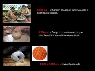 6.000 a.c – O homem consegue fundir o cobre e 
criar novos objetos. 
3.500 a.c. – Surge a roda de oleiro, o que 
permite ao homem criar novos objetos. 
2.000 a 3.000 a.c. – Invenção da roda 
 