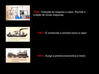 1769 - Invenção da máquina a vapor. Permite a 
criação de novas maquinas. 
1787 – É construído o primeiro barco a vapor 
1814 – Surge a primeira locomotiva a motor. 
 
