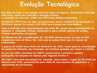Evolução Tecnológica
Nos dias de hoje a tecnologia está em todos os lugares, ela também tem seu
lado ruim, como por exemplo a energia nuclear.
A evolução da internet, criada em 1970 pela defesa americana.
No ano de 1979 criou-se algo revolucionario para a industria de gravação, o
CD.Pouco depois foi criado o CD-ROM que é usado em informática.
Com a evolução dos computadores nos anos 80, surgiu-se a possibilidade de
explorar a realidade virtual, utilizando-a para treinar pilotos de aviões,
simular operações cirurgicas.
Na década de 90 a proliferação do CD-ROM dando acesso a mais de 650
megabytes num só disco, fez com que se possa dizer que é a época da
multimédia.
A guerra do Golfo teve inicio em Fevereiro de 1991, nesta guerra a tecnologia
de ponta foi utilizada, por exemplo, em bombas guiadas por lasers e rockets.
No ano de 1993 cientistas do INETI construiram o primeiro satélite
português, foi lançado ao espaço pelo foguete Ariane 4.
Em 1997 uma nova tecnologia foi lançada para tomar o lugar do CD-ROM, foi
denominado DVD, aumentando para mais de uma dezena de gigabytes a
capacidade de armazenar.
 