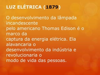 LUZ ELÉTRICA (1879)
O desenvolvimento da lâmpada
incandescente
pelo americano Thomas Edison é o
marco da
captura da energia elétrica. Ela
alavancaria o
desenvolvimento da indústria e
revolucionaria o
modo de vida das pessoas.
 