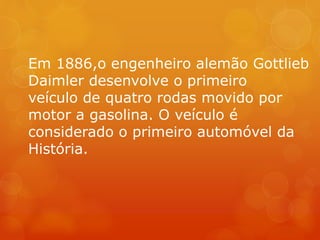 Em 1886,o engenheiro alemão Gottlieb
Daimler desenvolve o primeiro
veículo de quatro rodas movido por
motor a gasolina. O veículo é
considerado o primeiro automóvel da
História.
 