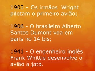 1903 – Os irmãos Wright
pilotam o primeiro avião;
1906 - O brasileiro Alberto
Santos Dumont voa em
paris no 14 bis;
1941 - O engenheiro inglês
Frank Whittle desenvolve o
avião a jato.
 