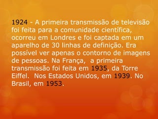 1924 - A primeira transmissão de televisão
foi feita para a comunidade científica,
ocorreu em Londres e foi captada em um
aparelho de 30 linhas de definição. Era
possível ver apenas o contorno de imagens
de pessoas. Na França, a primeira
transmissão foi feita em 1935, da Torre
Eiffel. Nos Estados Unidos, em 1939. No
Brasil, em 1953.
 
