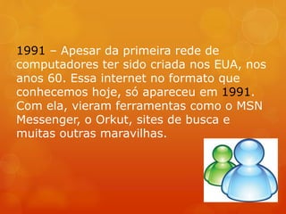 1991 – Apesar da primeira rede de
computadores ter sido criada nos EUA, nos
anos 60. Essa internet no formato que
conhecemos hoje, só apareceu em 1991.
Com ela, vieram ferramentas como o MSN
Messenger, o Orkut, sites de busca e
muitas outras maravilhas.
 