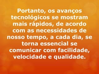 Portanto, os avanços
tecnológicos se mostram
mais rápidos, de acordo
com as necessidades de
nosso tempo, a cada dia, se
torna essencial se
comunicar com facilidade,
velocidade e qualidade.
 