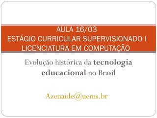 AULA 16/03
ESTÁGIO CURRICULAR SUPERVISIONADO I
   LICENCIATURA EM COMPUTAÇÃO
    Evolução histórica da tecnologia
         educacional no Brasil

          Azenaide@uems.br
 