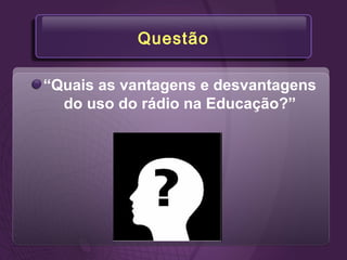Questão
“Quais as vantagens e desvantagens
do uso do rádio na Educação?”
 