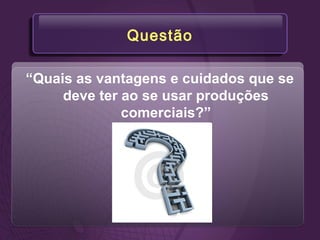 Questão
“Quais as vantagens e cuidados que se
deve ter ao se usar produções
comerciais?”
 