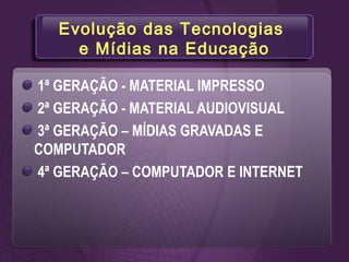 Evolução das Tecnologias
e Mídias na Educação
1ª GERAÇÃO - MATERIAL IMPRESSO
2ª GERAÇÃO - MATERIAL AUDIOVISUAL
3ª GERAÇÃO – MÍDIAS GRAVADAS E
COMPUTADOR
4ª GERAÇÃO – COMPUTADOR E INTERNET
 