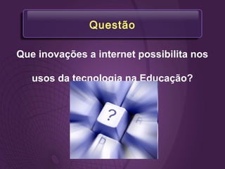 Questão
Que inovações a internet possibilita nos
usos da tecnologia na Educação?
 
