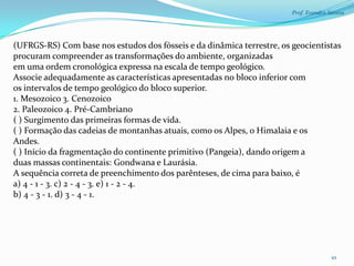 Prof. Evandro Santos




(UFRGS-RS) Com base nos estudos dos fósseis e da dinâmica terrestre, os geocientistas
procuram compreender as transformações do ambiente, organizadas
em uma ordem cronológica expressa na escala de tempo geológico.
Associe adequadamente as características apresentadas no bloco inferior com
os intervalos de tempo geológico do bloco superior.
1. Mesozoico 3. Cenozoico
2. Paleozoico 4. Pré-Cambriano
( ) Surgimento das primeiras formas de vida.
( ) Formação das cadeias de montanhas atuais, como os Alpes, o Himalaia e os
Andes.
( ) Início da fragmentação do continente primitivo (Pangeia), dando origem a
duas massas continentais: Gondwana e Laurásia.
A sequência correta de preenchimento dos parênteses, de cima para baixo, é
a) 4 - 1 - 3. c) 2 - 4 - 3. e) 1 - 2 - 4.
b) 4 - 3 - 1. d) 3 - 4 - 1.




                                                                                       10
 