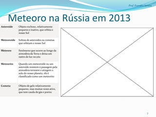 Prof. Evandro Santos




     Meteoro na Rússia em 2013
Asteroide    Objeto rochoso, relativamente
             pequeno e inativo, que orbita o
             nosso Sol

Meteoroide   Sobras de asteroides ou cometas
             que orbitam o nosso Sol

Meteoro      Fenômeno que ocorre ao longo da
             atmosfera da Terra e deixa um
             rastro de luz no céu

Meteorito    Quando um meteoroide ou um
             asteroide resistem à passagem pela
             atmosfera terrestre e atingem o
             solo do nosso planeta, ele é
             classificado como um meteorito


Cometa       Objeto de gelo relativamente
             pequeno, mas muitas vezes ativo,
             que tem cauda de gás e poeira




                                                                 7
 