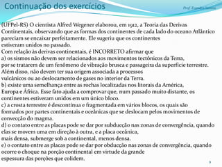 Continuação dos exercícios                                                Prof. Evandro Santos



(UFPel-RS) O cientista Alfred Wegener elaborou, em 1912, a Teoria das Derivas
Continentais, observando que as formas dos continentes de cada lado do oceano Atlântico
pareciam se encaixar perfeitamente. Ele sugeriu que os continentes
estiveram unidos no passado.
Com relação às derivas continentais, é INCORRETO afirmar que
a) os sismos não devem ser relacionados aos movimentos tectônicos da Terra,
por se tratarem de um fenômeno de vibração brusca e passageira da superfície terrestre.
Além disso, não devem ter sua origem associada a processos
vulcânicos ou ao deslocamento de gases no interior da Terra.
b) existe uma semelhança entre as rochas localizadas nos litorais da América,
Europa e África. Esse fato ajuda a comprovar que, num passado muito distante, os
continentes estiveram unidos em um único bloco.
c) a crosta terrestre é descontínua e fragmentada em vários blocos, os quais são
formados por partes continentais e oceânicas que se deslocam pelos movimentos de
convecção do magma.
d) o contato entre as placas pode se dar por subducção nas zonas de convergência, quando
elas se movem uma em direção à outra, e a placa oceânica,
mais densa, submerge sob a continental, menos densa.
e) o contato entre as placas pode se dar por obducção nas zonas de convergência, quando
ocorre o choque na porção continental em virtude da grande
espessura das porções que colidem.                                                      9
 