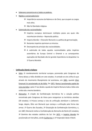Soberano concentra em si todos os poderes.
Rigidez e conservadorismo:
 Importância excessiva da Nobreza e do Clero, que ocupam os cargos
mais altos.
 Não há liberdade religiosa.
Submissão das nacionalidades:
 Impérios europeus dominavam múltiplos povos aos quais não
reconheciam direitos – Repressão política.
 Imperio Alemão – Chanceler Bismarck e a política de germanização.
 Restantes impérios oprimiam as minorias.
 Desrespeito do princípio das nacionalidades.
 A submissão de todas aquelas nacionalidades pelos impérios
autoritários da Europa Central e Oriental e as consequentes
aspirações de liberdade vão ter grande importância no despoletar na
1ª Guerra Mundial.
Unificação Alemã e Italiana:
Itália: O reordenamento territorial europeu promovido pelo Congresso de
Viena deixou a Itália dividida em sete estados. A vontade era de unifica-la que
através do movimento Risorgimento tal aconteceu, em 1861, quando Vítor
Emanuel II é proclamado rei de Itália. Em 1871, Roma é proclamada capital do
reino da Itália e pela 1ª vez desde a queda do Império Romano toda a Itália esta
unida sob a mesma bandeira.
Alemanha: A criação da Confederação Germânica foi a solução política
encontrada pelo Congresso de Viena para reorganizar os territórios alemães
(39 estados). A Prússia começa a luta da unificação alemãcom o Zollverein.
Surge, depois, Otto von Bismarck que começa a unificação pela forma das
armas: 1º Guerra dos Ducados, 2º Dissolução da Confederação Germânica, e,
em 1867, Bismarck institui a Confederação da Alemanha do Norte (21 estados),
3º Domínio dos estados católicos do Sul. Em 1871, o Império Alemão foi
proclamado em Versalhes, sendo Guilherme I o 1º Imperador deste II Reich.
 