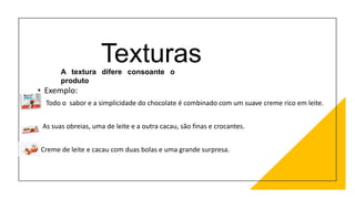 Texturas
• Exemplo:
Todo o sabor e a simplicidade do chocolate é combinado com um suave creme rico em leite.
As suas obreias, uma de leite e a outra cacau, são finas e crocantes.
Creme de leite e cacau com duas bolas e uma grande surpresa.
A textura difere consoante o
produto
 