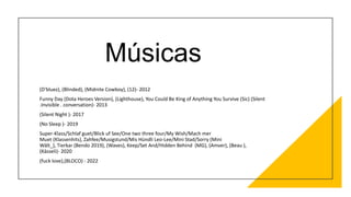Músicas
(D'bluez), (Blinded), (Midnite Cowboy), (12)- 2012
Funny Day (Dota Heroes Version), (Lighthouse), You Could Be King of Anything You Survive (Sic) (Silent
.Invisible . conversation)- 2013
(Silent Night )- 2017
(No Sleep )- 2019
Super-Klass/Schlaf guet/Blick uf See/One two three four/My Wish/Mach mer
Muet (Klassenhits), Zahfee/Musigstund/Mis Hündli Leo-Lee/Mini Stad/Sorry (Mini
Wält_), Tierkar (Bendo 2019), (Waves), Keep/Set And/Hidden Behind (MG), (Amver), (Beau ),
(Kässeli)- 2020
(fuck love),(BLOCO) - 2022
 