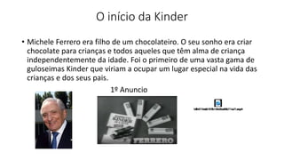 O início da Kinder
• Michele Ferrero era filho de um chocolateiro. O seu sonho era criar
chocolate para crianças e todos aqueles que têm alma de criança
independentemente da idade. Foi o primeiro de uma vasta gama de
guloseimas Kinder que viriam a ocupar um lugar especial na vida das
crianças e dos seus pais.
1º Anuncio
 
