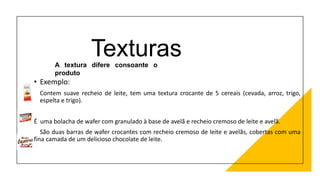 Texturas
• Exemplo:
• Contem suave recheio de leite, tem uma textura crocante de 5 cereais (cevada, arroz, trigo,
espelta e trigo).
É uma bolacha de wafer com granulado à base de avelã e recheio cremoso de leite e avelã.
São duas barras de wafer crocantes com recheio cremoso de leite e avelãs, cobertas com uma
fina camada de um delicioso chocolate de leite.
A textura difere consoante o
produto
 