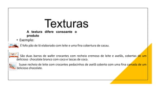 Texturas
• Exemplo:
É fofo pão de ló elaborado com leite e uma fina cobertura de cacau.
São duas barras de wafer crocantes com recheio cremoso de leite e avelãs, cobertas de um
delicioso chocolate branco com coco e lascas de coco.
Suave recheio de leite com crocantes pedacinhos de avelã coberto com uma fina camada de um
delicioso chocolate.
A textura difere consoante o
produto
 
