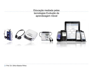 Educação mediada pelas
tecnologias Evolução da
aprendizagem móvel
Prof. Dr. Othon Bastos Filhos
 
