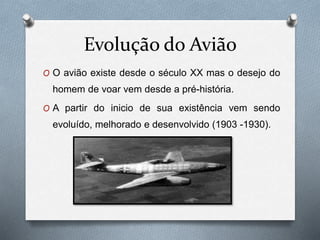 Evolução do Avião
O O avião existe desde o século XX mas o desejo do
homem de voar vem desde a pré-história.
O A partir do inicio de sua existência vem sendo
evoluído, melhorado e desenvolvido (1903 -1930).
 