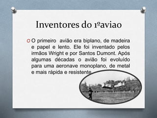 Inventores do 1ºaviao
O O primeiro avião era biplano, de madeira
e papel e lento. Ele foi inventado pelos
irmãos Wright e por Santos Dumont. Após
algumas décadas o avião foi evoluído
para uma aeronave monoplano, de metal
e mais rápida e resistente
 