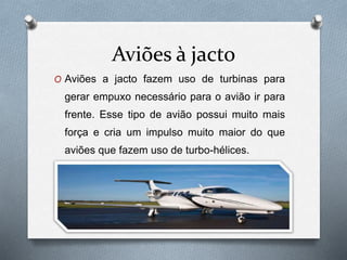 Aviões à jacto
O Aviões a jacto fazem uso de turbinas para
gerar empuxo necessário para o avião ir para
frente. Esse tipo de avião possui muito mais
força e cria um impulso muito maior do que
aviões que fazem uso de turbo-hélices.
 