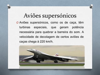 Aviões supersónicos
O Aviões supersónicos, como os de caça, têm
turbinas especiais, que geram potência
necessária para quebrar a barreira do som. A
velocidade de decolagem de certos aviões de
caças chega à 220 km/h.
 
