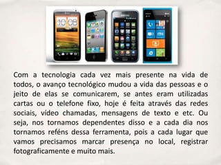 Com a tecnologia cada vez mais presente na vida de
todos, o avanço tecnológico mudou a vida das pessoas e o
jeito de elas se comunicarem, se antes eram utilizadas
cartas ou o telefone fixo, hoje é feita através das redes
sociais, vídeo chamadas, mensagens de texto e etc. Ou
seja, nos tornamos dependentes disso e a cada dia nos
tornamos reféns dessa ferramenta, pois a cada lugar que
vamos precisamos marcar presença no local, registrar
fotograficamente e muito mais.
 