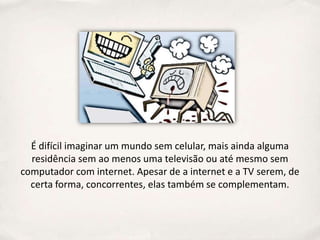 É difícil imaginar um mundo sem celular, mais ainda alguma
  residência sem ao menos uma televisão ou até mesmo sem
computador com internet. Apesar de a internet e a TV serem, de
  certa forma, concorrentes, elas também se complementam.
 
