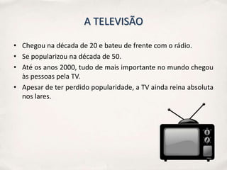 A TELEVISÃO

• Chegou na década de 20 e bateu de frente com o rádio.
• Se popularizou na década de 50.
• Até os anos 2000, tudo de mais importante no mundo chegou
  às pessoas pela TV.
• Apesar de ter perdido popularidade, a TV ainda reina absoluta
  nos lares.
 