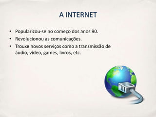 A INTERNET

• Popularizou-se no começo dos anos 90.
• Revolucionou as comunicações.
• Trouxe novos serviços como a transmissão de
  áudio, vídeo, games, livros, etc.
 