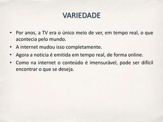VARIEDADE

• Por anos, a TV era o único meio de ver, em tempo real, o que
  acontecia pelo mundo.
• A internet mudou isso completamente.
• Agora a noticia é emitida em tempo real, de forma online.
• Como na internet o conteúdo é imensurável, pode ser difícil
  encontrar o que se deseja.
 