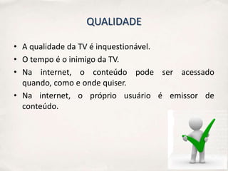 QUALIDADE

• A qualidade da TV é inquestionável.
• O tempo é o inimigo da TV.
• Na internet, o conteúdo pode ser acessado
  quando, como e onde quiser.
• Na internet, o próprio usuário é emissor de
  conteúdo.
 
