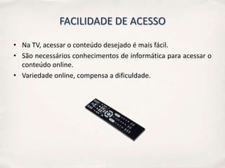 FACILIDADE DE ACESSO

• Na TV, acessar o conteúdo desejado é mais fácil.
• São necessários conhecimentos de informática para acessar o
  conteúdo online.
• Variedade online, compensa a dificuldade.
 
