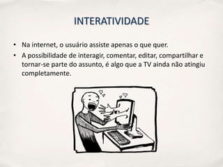 INTERATIVIDADE

• Na internet, o usuário assiste apenas o que quer.
• A possibilidade de interagir, comentar, editar, compartilhar e
  tornar-se parte do assunto, é algo que a TV ainda não atingiu
  completamente.
 