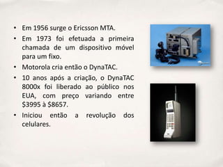 • Em 1956 surge o Ericsson MTA.
• Em 1973 foi efetuada a primeira
  chamada de um dispositivo móvel
  para um fixo.
• Motorola cria então o DynaTAC.
• 10 anos após a criação, o DynaTAC
  8000x foi liberado ao público nos
  EUA, com preço variando entre
  $3995 à $8657.
• Iniciou então a revolução dos
  celulares.
 