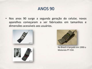 ANOS 90

• Nos anos 90 surge a segunda geração do celular, novos
  aparelhos começaram a ser fabricados em tamanhos e
  dimensões acessíveis aos usuários.




                                   No Brasil é lançado em 1990 o
                                   Motorola PT-550.
 