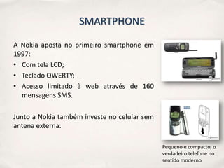 SMARTPHONE

A Nokia aposta no primeiro smartphone em
1997:
• Com tela LCD;
• Teclado QWERTY;
• Acesso limitado à web através de 160
  mensagens SMS.

Junto a Nokia também investe no celular sem
antena externa.

                                              Pequeno e compacto, o
                                              verdadeiro telefone no
                                              sentido moderno
 