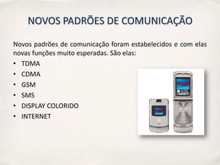 NOVOS PADRÕES DE COMUNICAÇÃO

Novos padrões de comunicação foram estabelecidos e com elas
novas funções muito esperadas. São elas:
• TDMA
• CDMA
• GSM
• SMS
• DISPLAY COLORIDO
• INTERNET
 