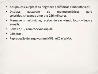 • Aos poucos surgiram os ringtones polifônicos e monofônicos.
• Displays      passaram      de     monocromáticos       para
  coloridos, chegando a ter ate 256 mil cores.
• Mensagens multimídias, recebendo e enviando fotos, vídeos e
  e-mails.
• Redes 2,5G, com conexão rápida.
• Câmeras .
• Reprodução de arquivos em MP3, ACC e WMA.
 