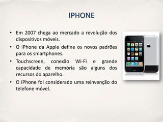 IPHONE

• Em 2007 chega ao mercado a revolução dos
  dispositivos móveis.
• O iPhone da Apple define os novos padrões
  para os smartphones.
• Touchscreen, conexão Wi-Fi e grande
  capacidade de memória são alguns dos
  recursos do aparelho.
• O iPhone foi considerado uma reinvenção do
  telefone móvel.
 