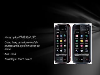 Nome : 5800 XPRESSMUSIC
O ano livre, para download de
musicas,pela loja de musicas da
nokia.
Ano: 2008
Tecnologia:Touch Screen
 