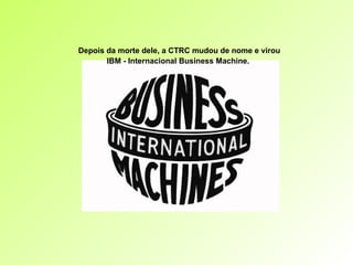 Depois da morte dele, a CTRC mudou de nome e virou IBM - Internacional Business Machine.   