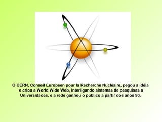 O CERN, Conseil Européen pour la Recherche Nucléaire, pegou a idéia  e criou a World Wide Web, interligando sistemas de pesquisas a Universidades, e a rede ganhou o público a partir dos anos 90.  