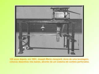 129 anos depois, em 1801, Joseph Marie Jacquard, dono de uma tecelagem,  colocou desenhos nos teares, através de um sistema de cartões perfurados. 