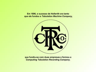 Em 1896, o sucesso de Hollerith era tanto  que ele fundou a  Tabulation Machine Company, que fundiu-se com duas empresas e formou a  Computing Tabulation Recording Company.  